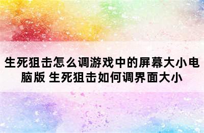 生死狙击怎么调游戏中的屏幕大小电脑版 生死狙击如何调界面大小